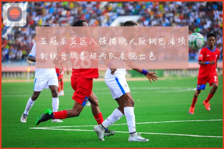 亚冠东亚区八强揭晓大阪钢巴浦项制铁晋级泰超两队表现出色