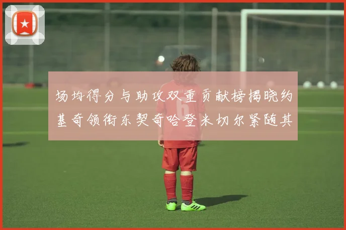 场均得分与助攻双重贡献榜揭晓约基奇领衔东契奇哈登米切尔紧随其后