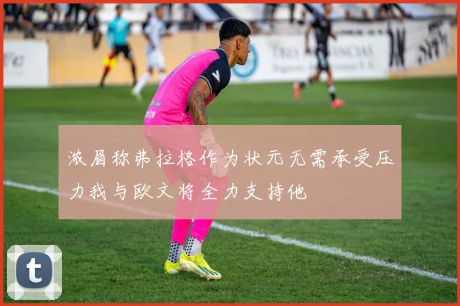 浓眉称弗拉格作为状元无需承受压力我与欧文将全力支持他