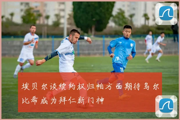埃贝尔谈续约权归帕方面期待乌尔比希成为拜仁新门神