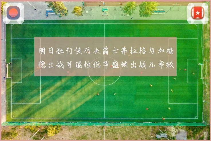 明日独行侠对决爵士弗拉格与加福德出战可能性低华盛顿出战几率较高
