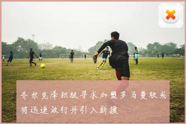 齐尔克泽积极寻求加盟罗马曼联或将迅速放行并引入新援
