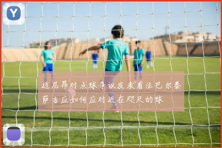 迈尼昂对点球争议发表看法巴尔泰萨吉应如何应对近在咫尺的球