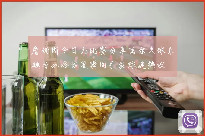 詹姆斯今日无比赛分享高尔夫球乐趣与冰浴恢复瞬间引发球迷热议