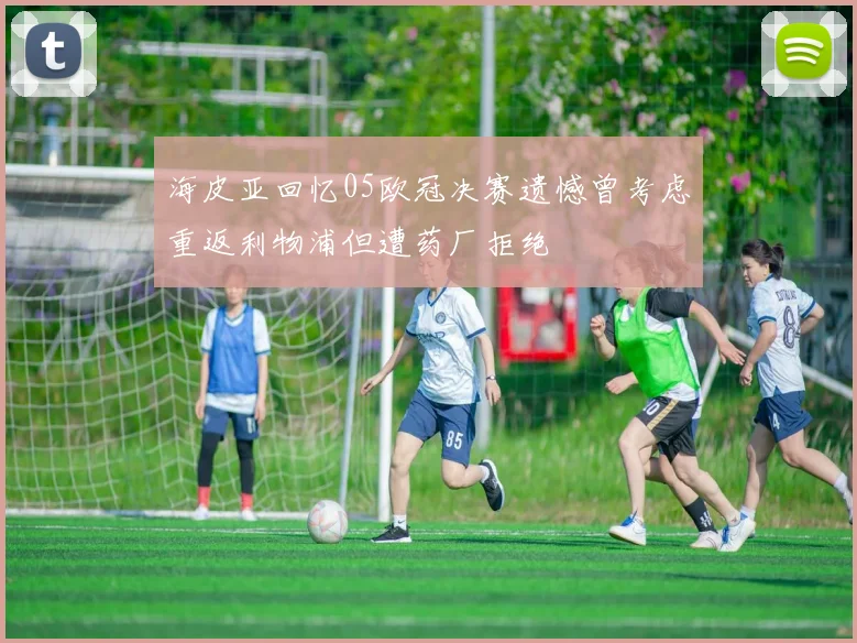 海皮亚回忆05欧冠决赛遗憾曾考虑重返利物浦但遭药厂拒绝