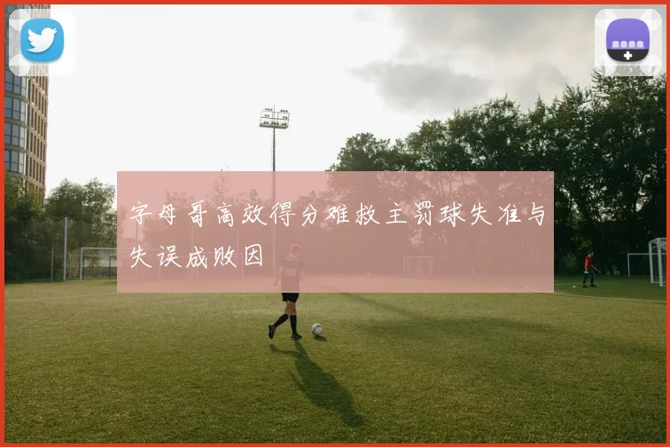 字母哥高效得分难救主罚球失准与失误成败因