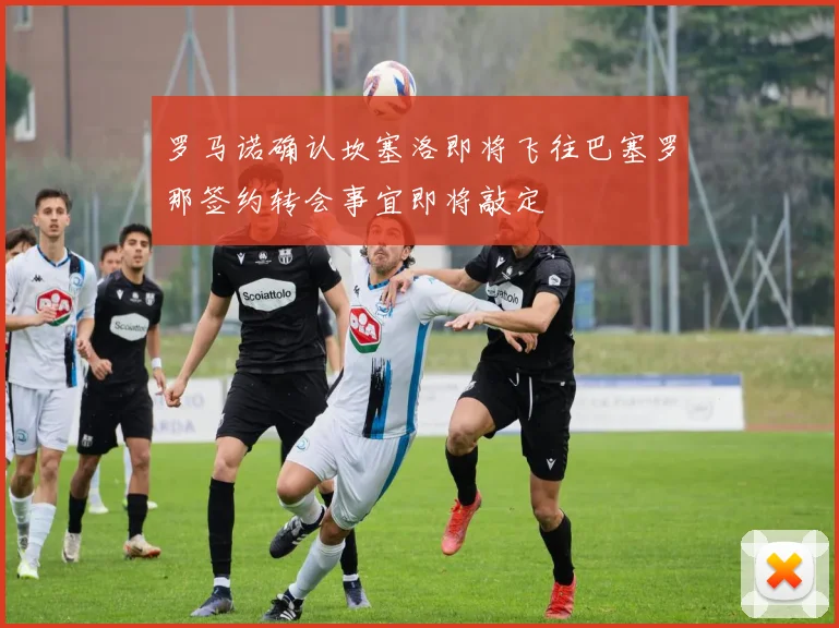 罗马诺确认坎塞洛即将飞往巴塞罗那签约转会事宜即将敲定