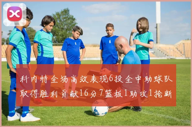 科内特全场高效表现6投全中助球队取得胜利贡献16分7篮板1助攻1抢断