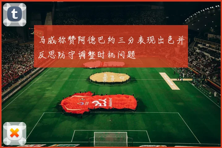 马威称赞阿德巴约三分表现出色并反思防守调整时机问题