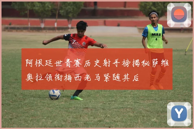 阿根廷世青赛历史射手榜揭秘萨维奥拉领衔梅西老马紧随其后