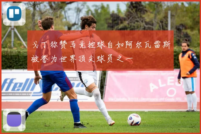 戈丁称赞马竞控球自如阿尔瓦雷斯被誉为世界顶尖球员之一