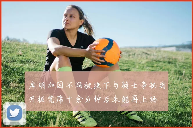库明加因不满被换下与骑士争执离开板凳席十余分钟后未能再上场