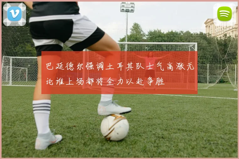 巴延德尔强调土耳其队士气高涨无论谁上场都将全力以赴争胜