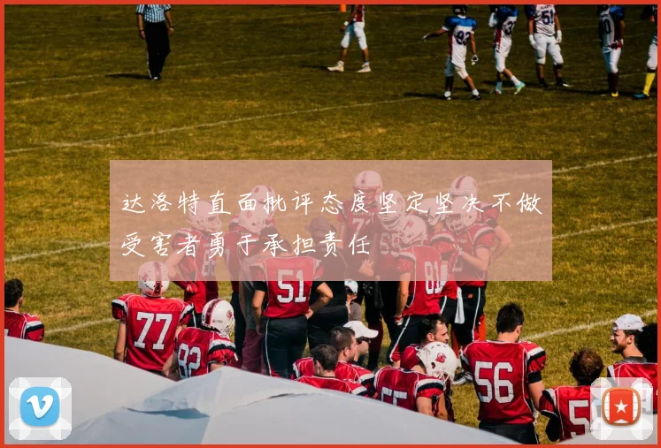 达洛特直面批评态度坚定坚决不做受害者勇于承担责任