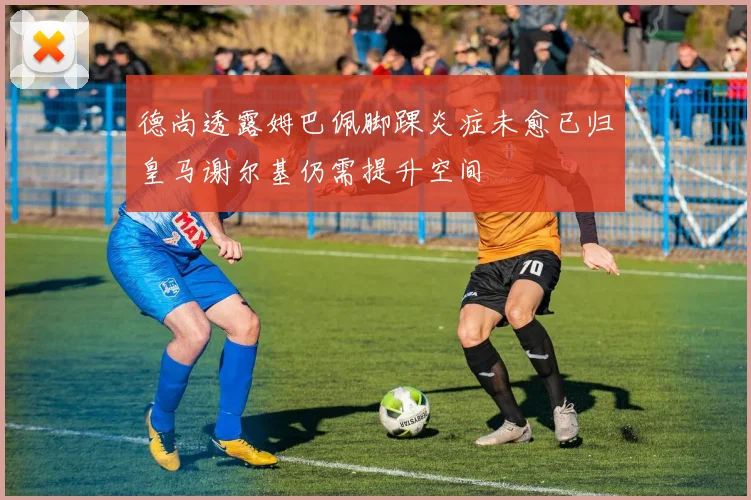 德尚透露姆巴佩脚踝炎症未愈已归皇马谢尔基仍需提升空间