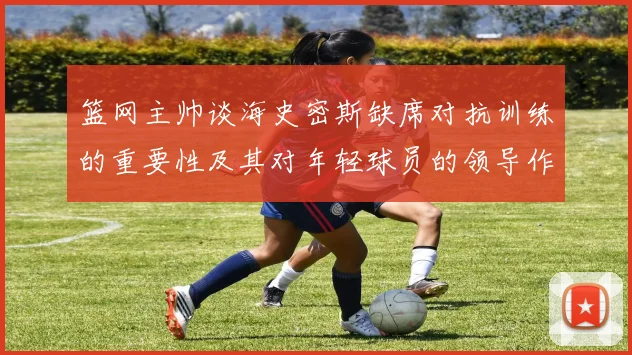 篮网主帅谈海史密斯缺席对抗训练的重要性及其对年轻球员的领导作用